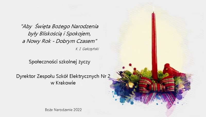 Kartka z życzeniami Aby święta Bożego Narodzenie by ły Bliskościa i Spokojem, a Nowy rok Dobrym czasem K. I. Gałczyński
społeczności szkolnej życzy Dyrektor Zespołu Szkół Elektrycznych Nr 2 w Krakowie. Boże Narodzenie 2022